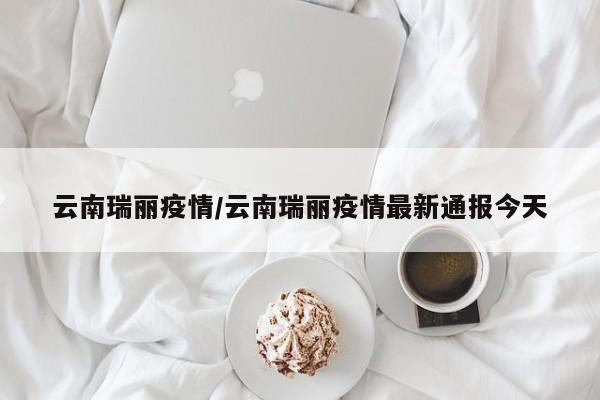 云南瑞丽疫情/云南瑞丽疫情最新通报今天