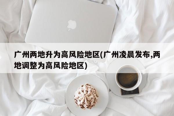 广州两地升为高风险地区(广州凌晨发布,两地调整为高风险地区)