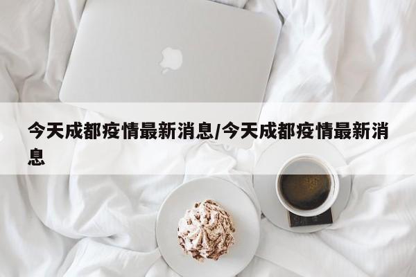 今天成都疫情最新消息/今天成都疫情最新消息