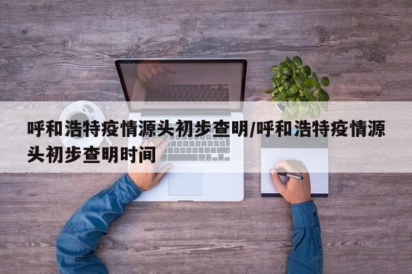 呼和浩特疫情源头初步查明/呼和浩特疫情源头初步查明时间