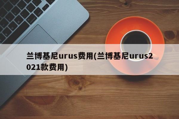 兰博基尼urus费用(兰博基尼urus2021款费用)