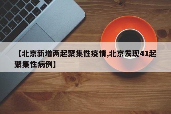 【北京新增两起聚集性疫情,北京发现41起聚集性病例】