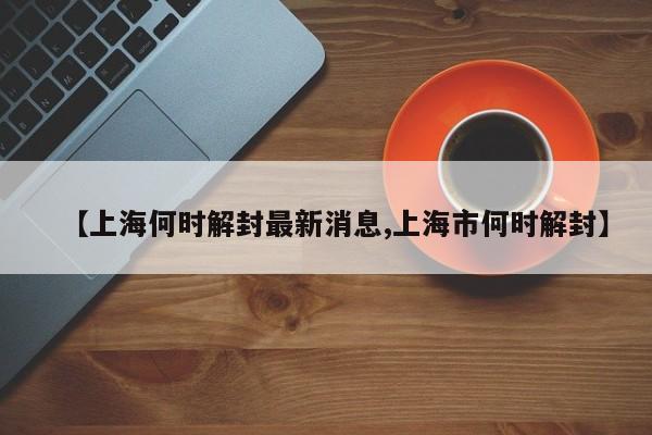 【上海何时解封最新消息,上海市何时解封】