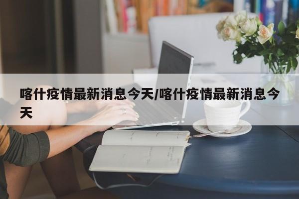 喀什疫情最新消息今天/喀什疫情最新消息今天