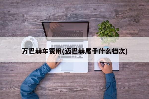 万巴赫车费用(迈巴赫属于什么档次)