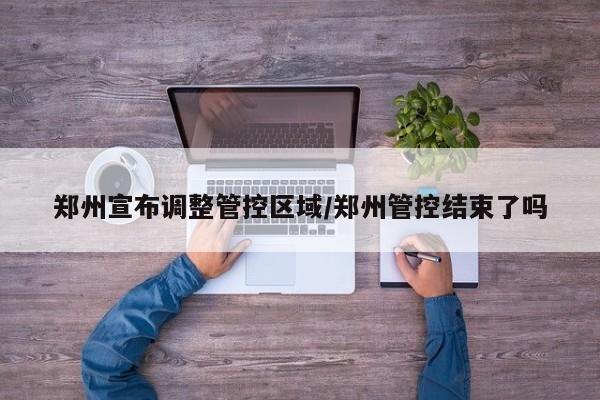郑州宣布调整管控区域/郑州管控结束了吗