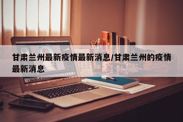 甘肃兰州最新疫情最新消息/甘肃兰州的疫情最新消息