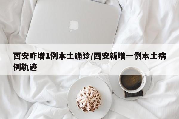西安昨增1例本土确诊/西安新增一例本土病例轨迹