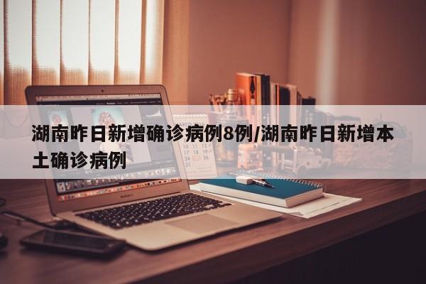 湖南昨日新增确诊病例8例/湖南昨日新增本土确诊病例