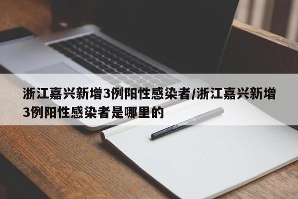 浙江嘉兴新增3例阳性感染者/浙江嘉兴新增3例阳性感染者是哪里的