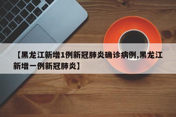 【黑龙江新增1例新冠肺炎确诊病例,黑龙江新增一例新冠肺炎】