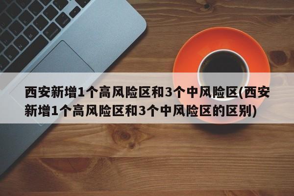 西安新增1个高风险区和3个中风险区(西安新增1个高风险区和3个中风险区的区别)