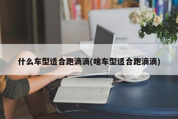 什么车型适合跑滴滴(啥车型适合跑滴滴)