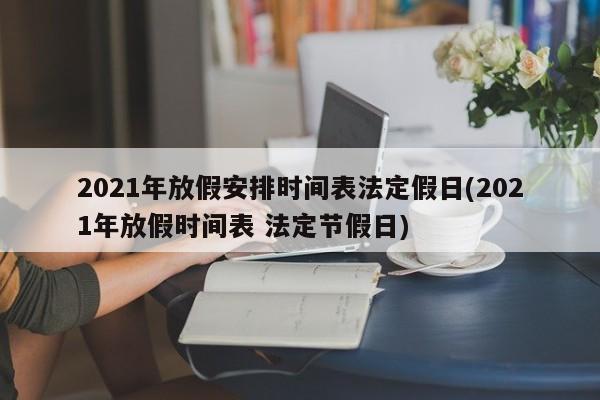 2021年放假安排时间表法定假日(2021年放假时间表 法定节假日)