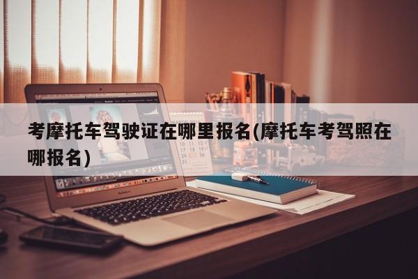 考摩托车驾驶证在哪里报名(摩托车考驾照在哪报名)