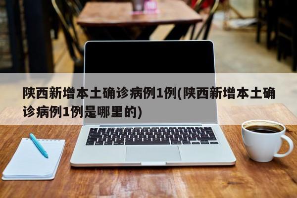 陕西新增本土确诊病例1例(陕西新增本土确诊病例1例是哪里的)