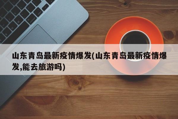 山东青岛最新疫情爆发(山东青岛最新疫情爆发,能去旅游吗)