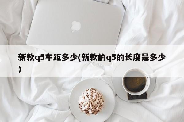 新款q5车距多少(新款的q5的长度是多少)
