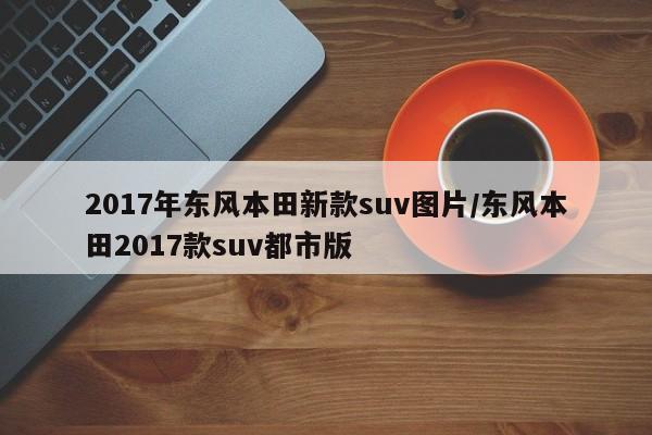 2017年东风本田新款suv图片/东风本田2017款suv都市版