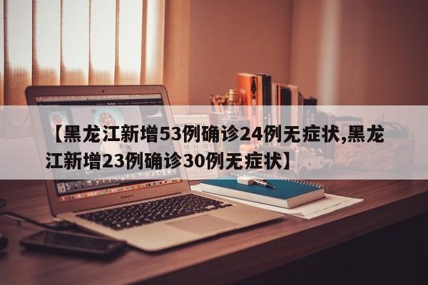【黑龙江新增53例确诊24例无症状,黑龙江新增23例确诊30例无症状】