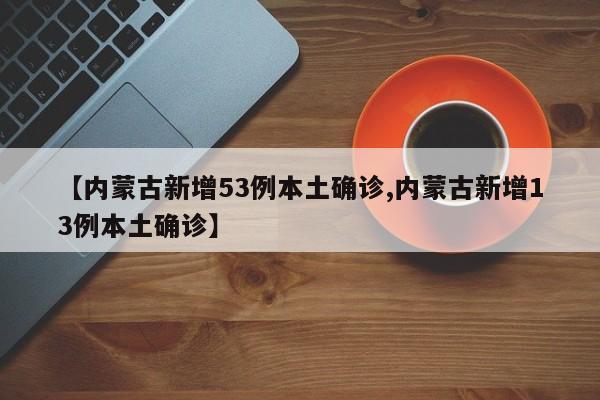【内蒙古新增53例本土确诊,内蒙古新增13例本土确诊】