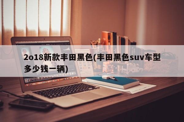 2o18新款丰田黑色(丰田黑色suv车型多少钱一辆)
