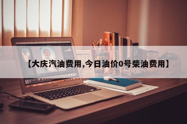 【大庆汽油费用,今日油价0号柴油费用】