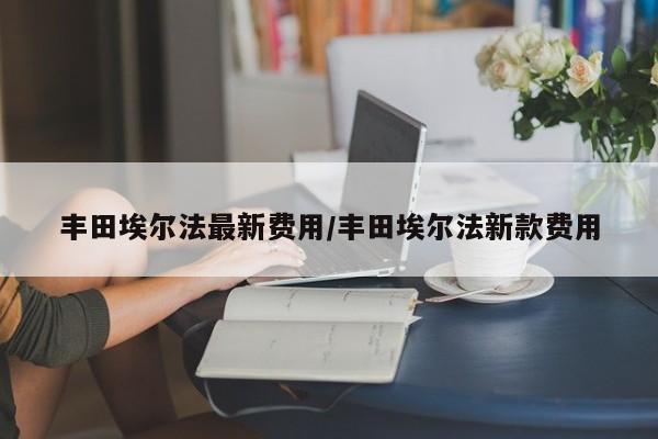 丰田埃尔法最新费用/丰田埃尔法新款费用