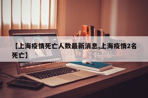 【上海疫情死亡人数最新消息,上海疫情2名死亡】