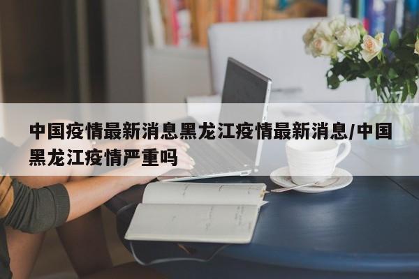 中国疫情最新消息黑龙江疫情最新消息/中国黑龙江疫情严重吗