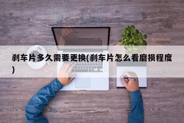 刹车片多久需要更换(刹车片怎么看磨损程度)