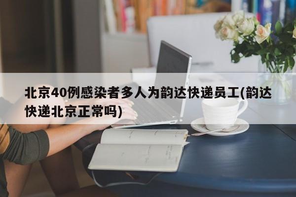 北京40例感染者多人为韵达快递员工(韵达快递北京正常吗)