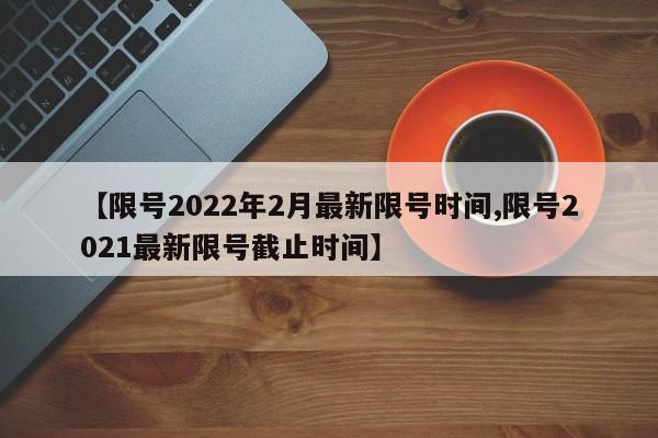 【限号2022年2月最新限号时间,限号2021最新限号截止时间】