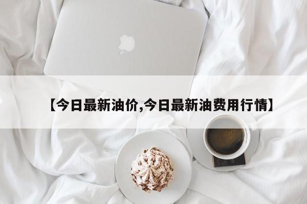 【今日最新油价,今日最新油费用行情】