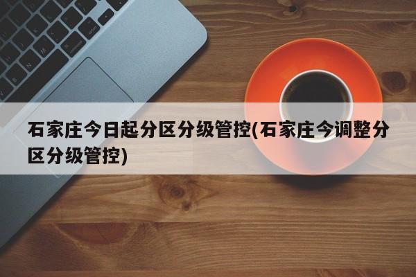 石家庄今日起分区分级管控(石家庄今调整分区分级管控)