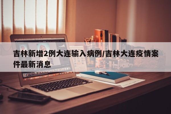 吉林新增2例大连输入病例/吉林大连疫情案件最新消息
