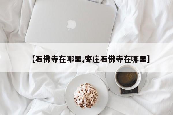 【石佛寺在哪里,枣庄石佛寺在哪里】