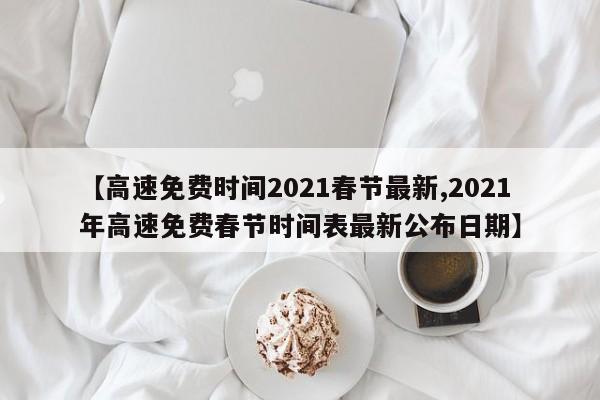 【高速免费时间2021春节最新,2021年高速免费春节时间表最新公布日期】