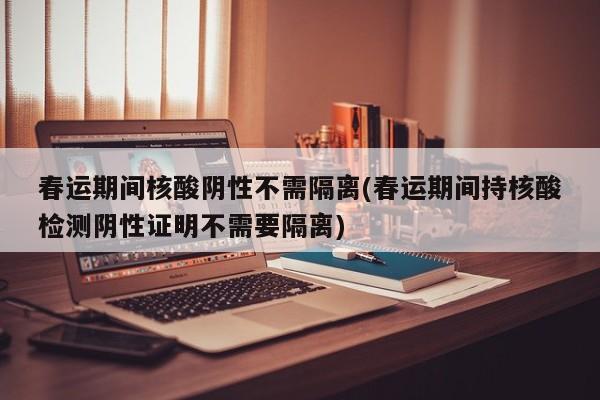 春运期间核酸阴性不需隔离(春运期间持核酸检测阴性证明不需要隔离)