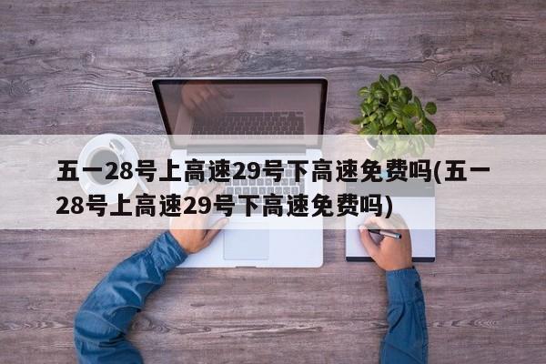 五一28号上高速29号下高速免费吗(五一28号上高速29号下高速免费吗)