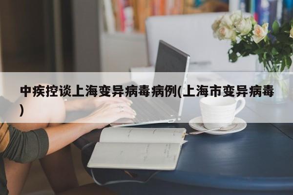 中疾控谈上海变异病毒病例(上海市变异病毒)