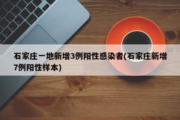 石家庄一地新增3例阳性感染者(石家庄新增7例阳性样本)