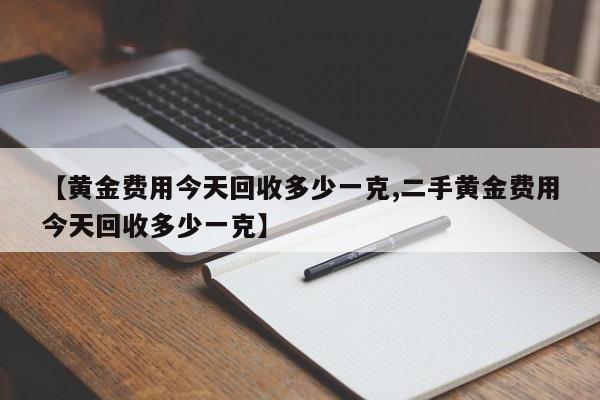 【黄金费用今天回收多少一克,二手黄金费用今天回收多少一克】