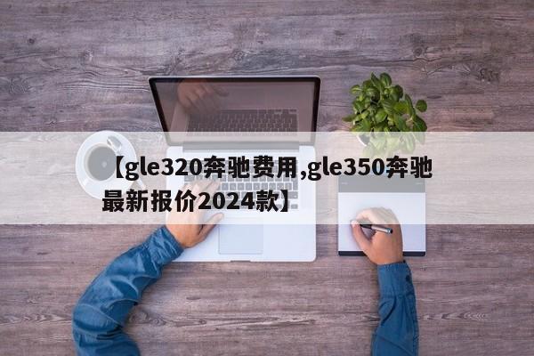 【gle320奔驰费用,gle350奔驰最新报价2024款】