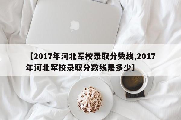【2017年河北军校录取分数线,2017年河北军校录取分数线是多少】