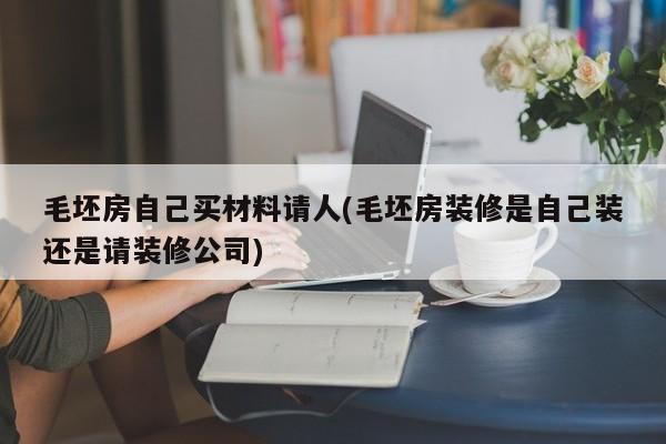 毛坯房自己买材料请人(毛坯房装修是自己装还是请装修公司)