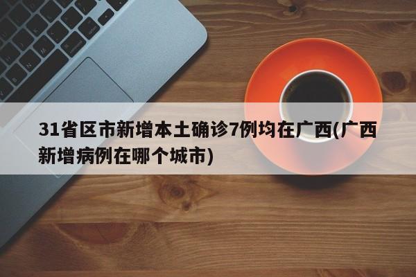 31省区市新增本土确诊7例均在广西(广西新增病例在哪个城市)