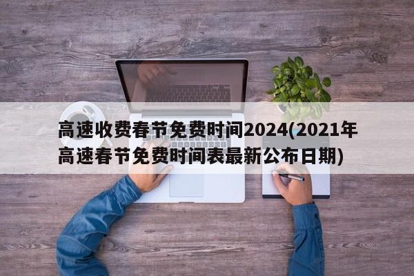 高速收费春节免费时间2024(2021年高速春节免费时间表最新公布日期)