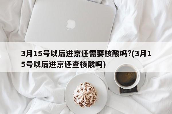 3月15号以后进京还需要核酸吗?(3月15号以后进京还查核酸吗)