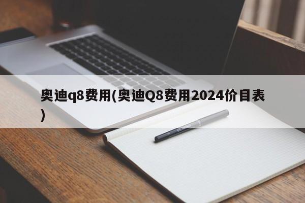 奥迪q8费用(奥迪Q8费用2024价目表)